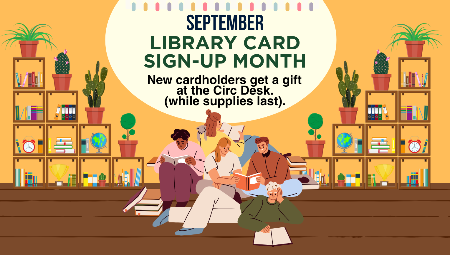 September Is... library card sign-up month. New cardholders get a gift at the Circulation Desk while supplies last. 18 and older 1 per household.
